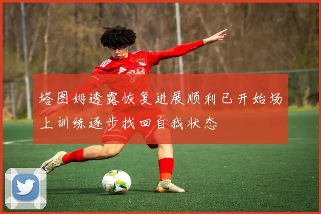 塔图姆透露恢复进展顺利已开始场上训练逐步找回自我状态