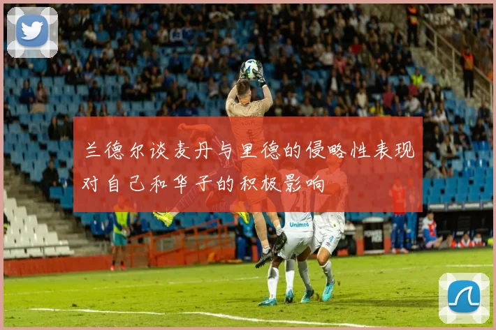 兰德尔谈麦丹与里德的侵略性表现对自己和华子的积极影响