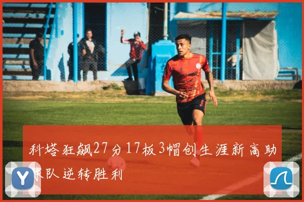科塔狂飙27分17板3帽创生涯新高助球队逆转胜利