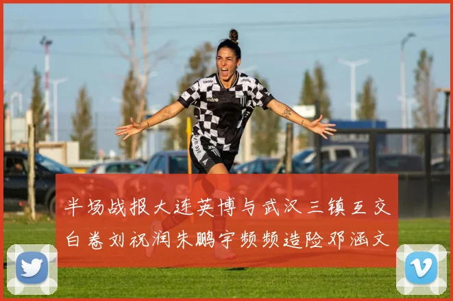 半场战报大连英博与武汉三镇互交白卷刘祝润朱鹏宇频频造险邓涵文因伤退场