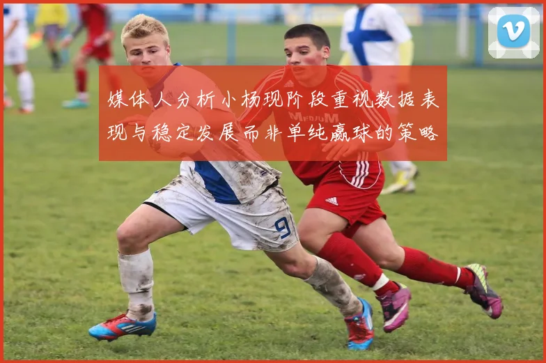 媒体人分析小杨现阶段重视数据表现与稳定发展而非单纯赢球的策略