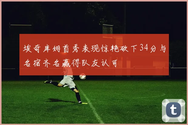 埃奇库姆首秀表现惊艳砍下34分与名宿齐名赢得队友认可