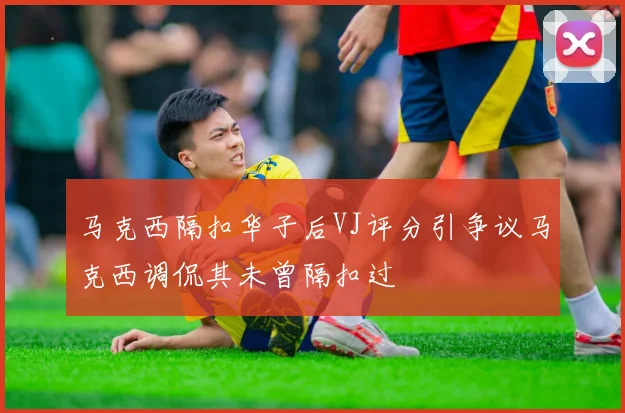 马克西隔扣华子后VJ评分引争议马克西调侃其未曾隔扣过