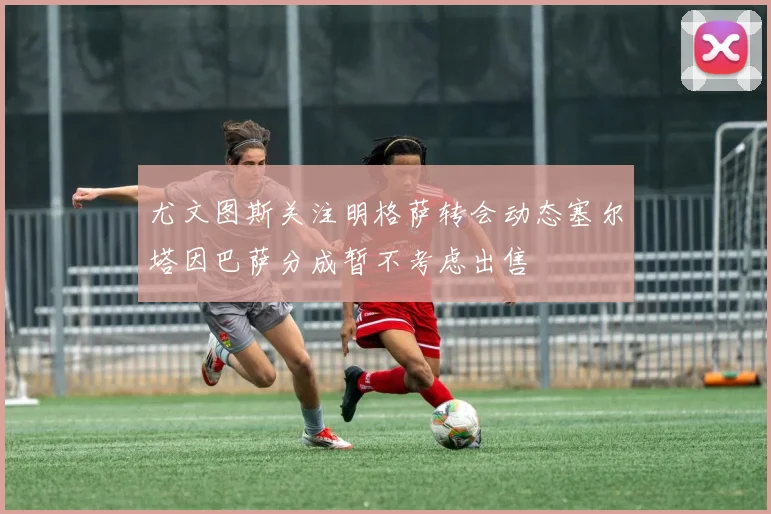 尤文图斯关注明格萨转会动态塞尔塔因巴萨分成暂不考虑出售