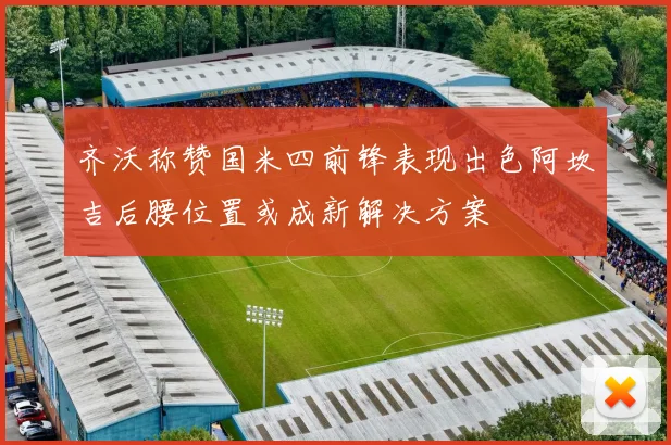 齐沃称赞国米四前锋表现出色阿坎吉后腰位置或成新解决方案