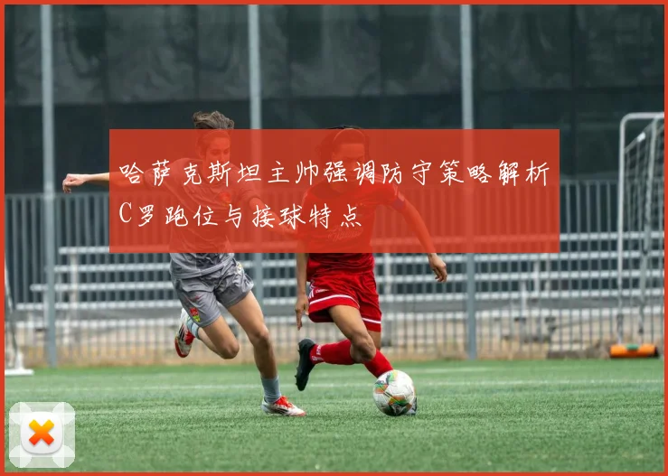 哈萨克斯坦主帅强调防守策略解析C罗跑位与接球特点