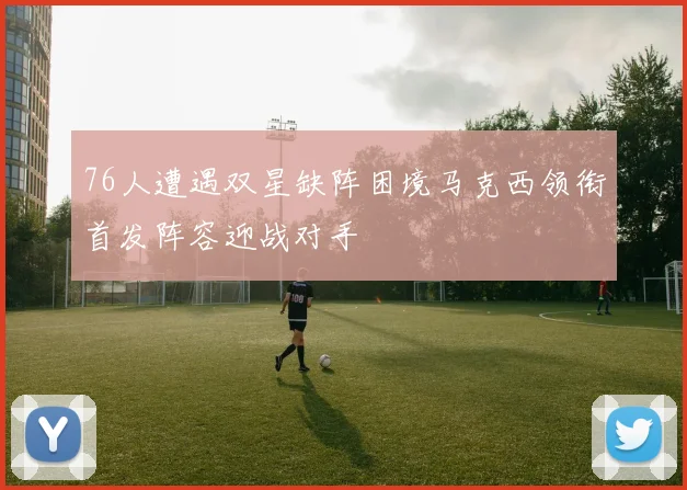 76人遭遇双星缺阵困境马克西领衔首发阵容迎战对手