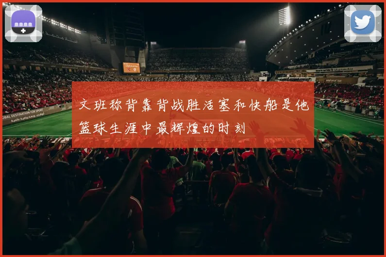 文班称背靠背战胜活塞和快船是他篮球生涯中最辉煌的时刻