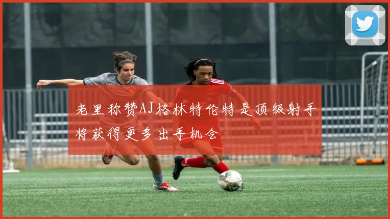 老里称赞AJ格林特伦特是顶级射手将获得更多出手机会