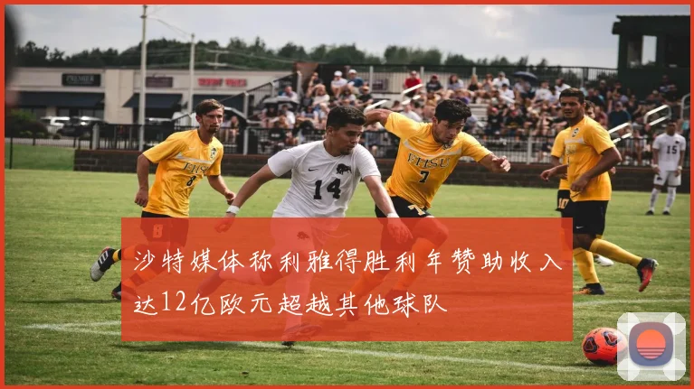 沙特媒体称利雅得胜利年赞助收入达12亿欧元超越其他球队