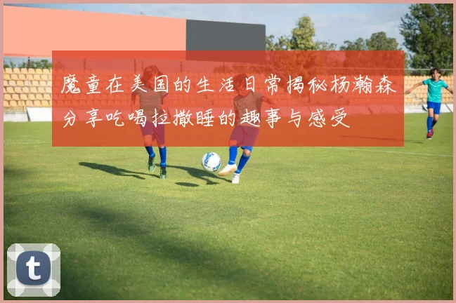 魔童在美国的生活日常揭秘杨瀚森分享吃喝拉撒睡的趣事与感受