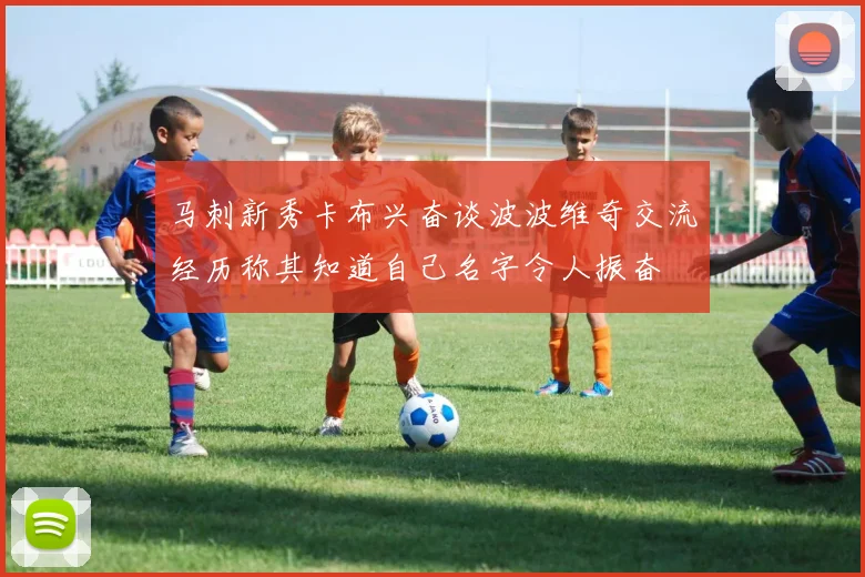 马刺新秀卡布兴奋谈波波维奇交流经历称其知道自己名字令人振奋
