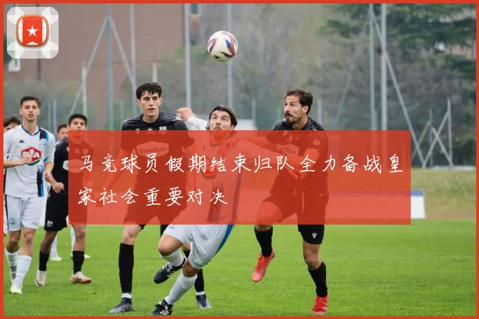 马竞球员假期结束归队全力备战皇家社会重要对决