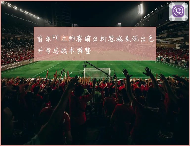 首尔FC主帅赛前分析蓉城表现出色并考虑战术调整