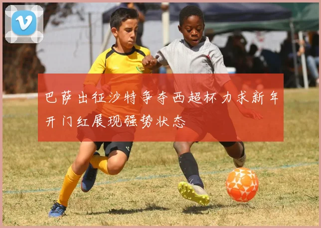 巴萨出征沙特争夺西超杯力求新年开门红展现强势状态