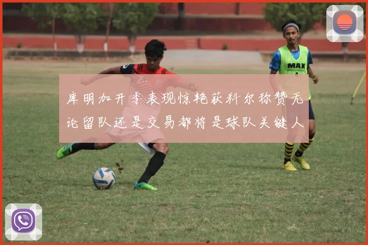 库明加开季表现惊艳获科尔称赞无论留队还是交易都将是球队关键人物