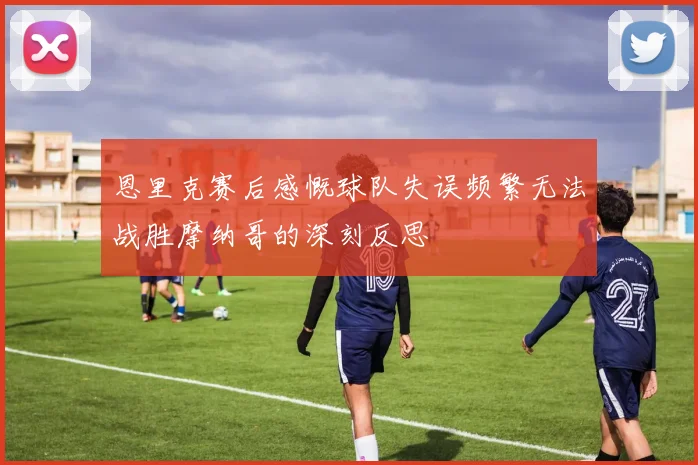 恩里克赛后感慨球队失误频繁无法战胜摩纳哥的深刻反思