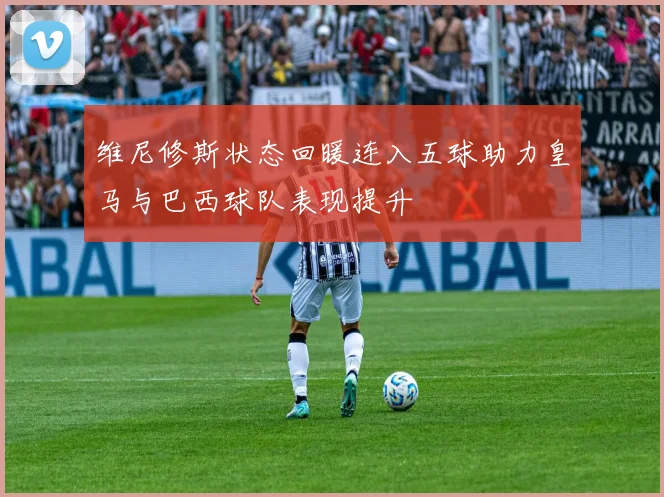 维尼修斯状态回暖连入五球助力皇马与巴西球队表现提升