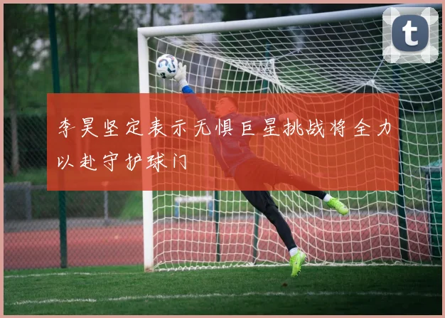 李昊坚定表示无惧巨星挑战将全力以赴守护球门