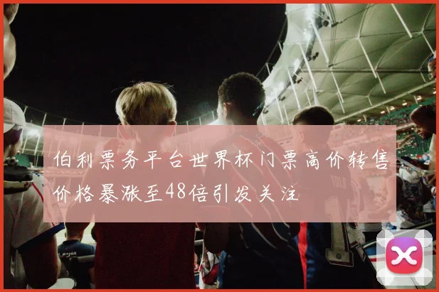 伯利票务平台世界杯门票高价转售价格暴涨至48倍引发关注