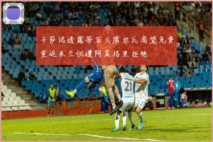 卡萨诺透露蒂亚戈席尔瓦渴望免费重返米兰但遭阿莱格里拒绝