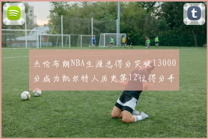 杰伦布朗NBA生涯总得分突破13000分成为凯尔特人历史第12位得分手