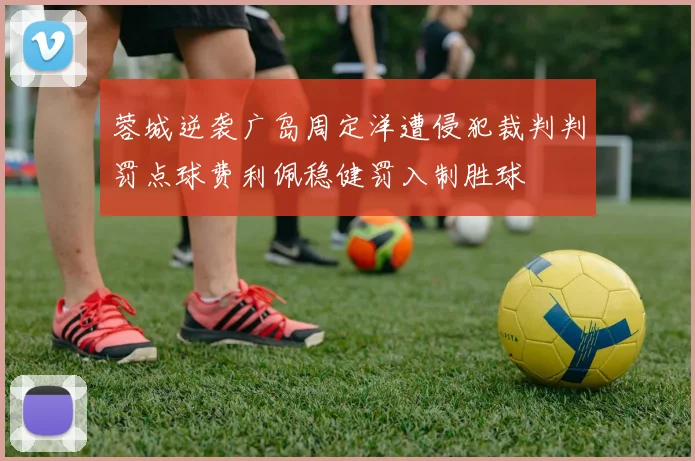 蓉城逆袭广岛周定洋遭侵犯裁判判罚点球费利佩稳健罚入制胜球