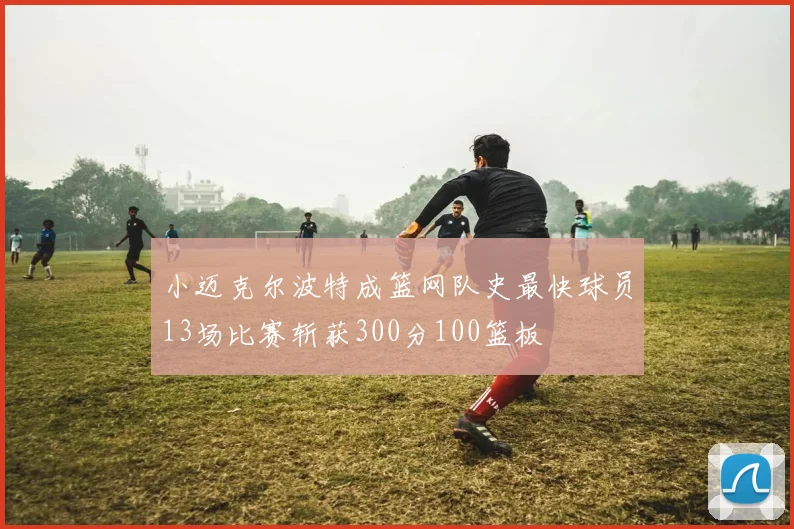 小迈克尔波特成篮网队史最快球员13场比赛斩获300分100篮板