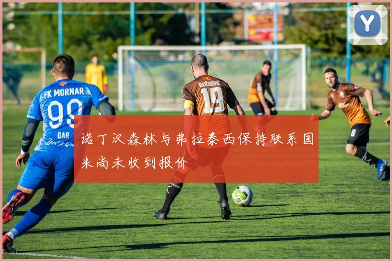 诺丁汉森林与弗拉泰西保持联系国米尚未收到报价