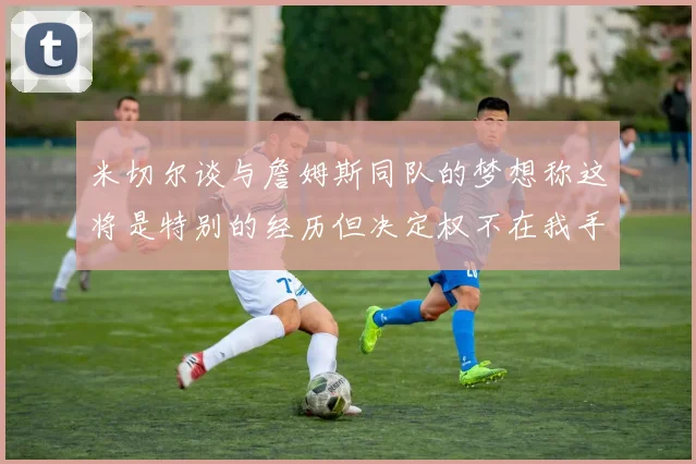 米切尔谈与詹姆斯同队的梦想称这将是特别的经历但决定权不在我手中