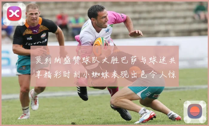 莫利纳盛赞球队大胜巴萨与球迷共享精彩时刻小蜘蛛表现出色令人惊艳