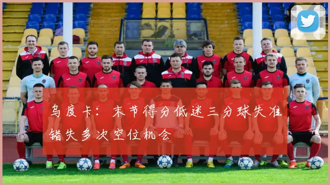 乌度卡：末节得分低迷三分球失准错失多次空位机会