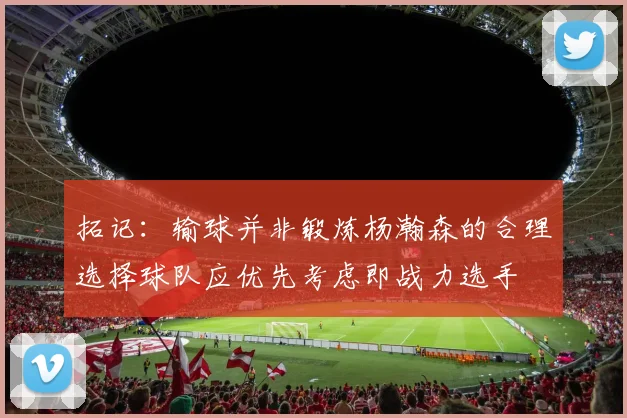 拓记：输球并非锻炼杨瀚森的合理选择球队应优先考虑即战力选手