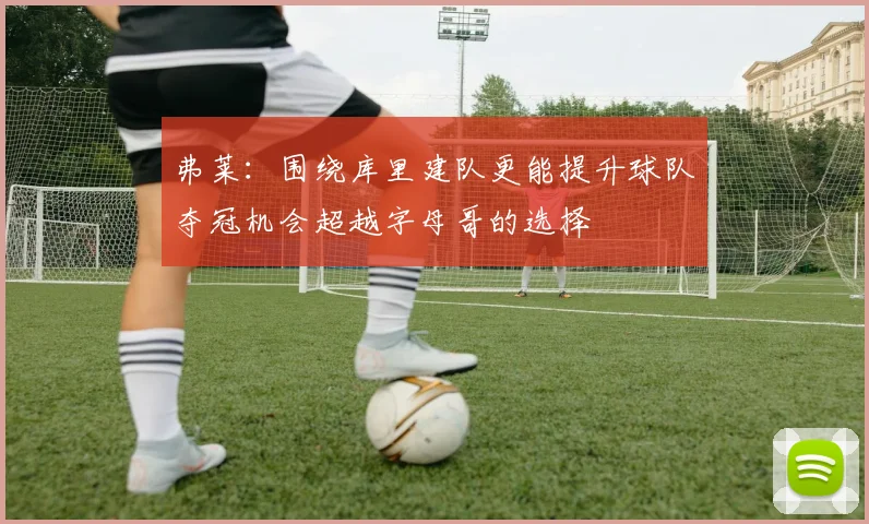 弗莱：围绕库里建队更能提升球队夺冠机会超越字母哥的选择